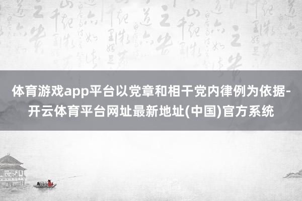 体育游戏app平台以党章和相干党内律例为依据-开云体育平台网址最新地址(中国)官方系统