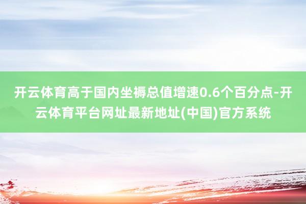 开云体育高于国内坐褥总值增速0.6个百分点-开云体育平台网址最新地址(中国)官方系统