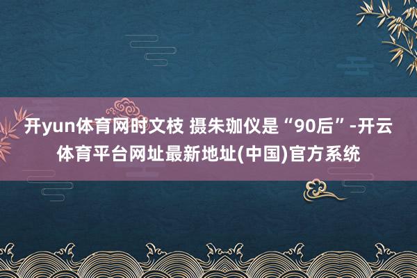 开yun体育网时文枝 摄朱珈仪是“90后”-开云体育平台网址最新地址(中国)官方系统