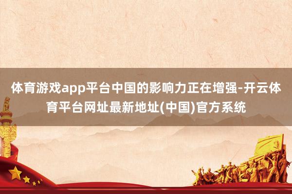 体育游戏app平台中国的影响力正在增强-开云体育平台网址最新地址(中国)官方系统