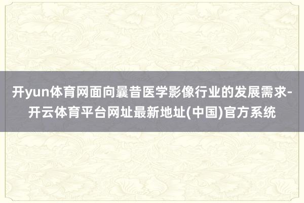 开yun体育网面向曩昔医学影像行业的发展需求-开云体育平台网址最新地址(中国)官方系统