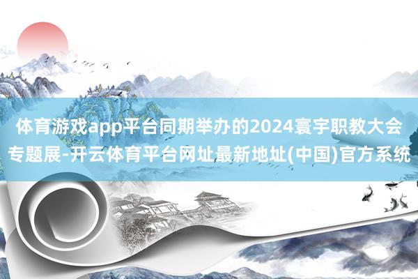 体育游戏app平台同期举办的2024寰宇职教大会专题展-开云体育平台网址最新地址(中国)官方系统