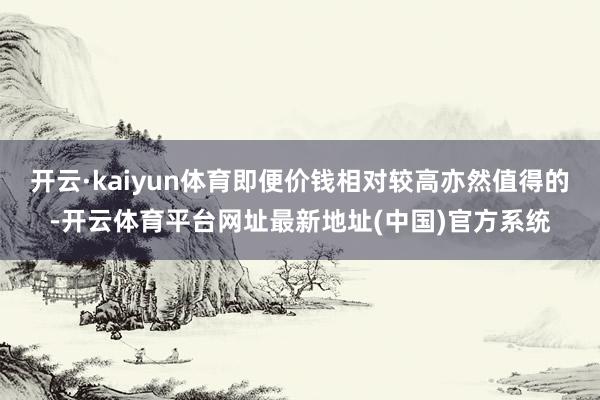 开云·kaiyun体育即便价钱相对较高亦然值得的-开云体育平台网址最新地址(中国)官方系统