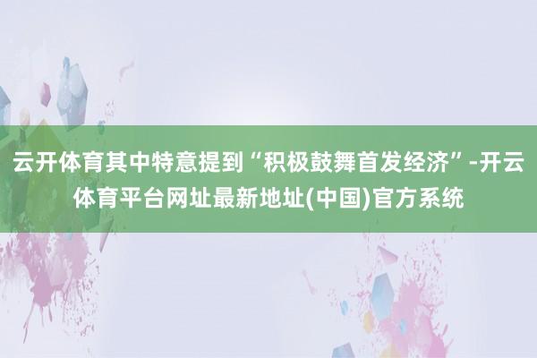 云开体育其中特意提到“积极鼓舞首发经济”-开云体育平台网址最新地址(中国)官方系统