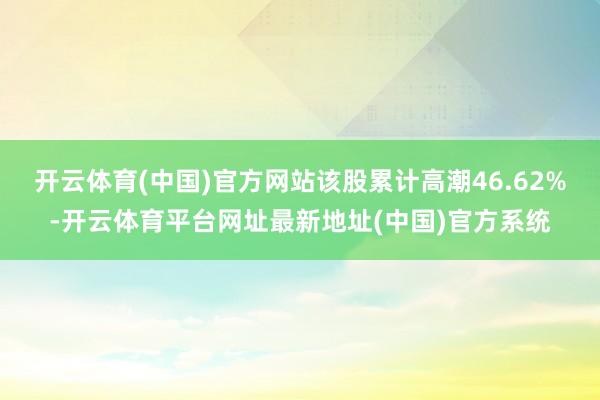 开云体育(中国)官方网站该股累计高潮46.62%-开云体育平台网址最新地址(中国)官方系统