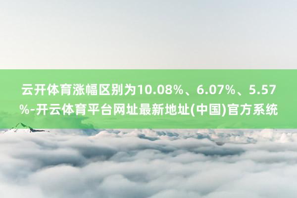 云开体育涨幅区别为10.08%、6.07%、5.57%-开云体育平台网址最新地址(中国)官方系统