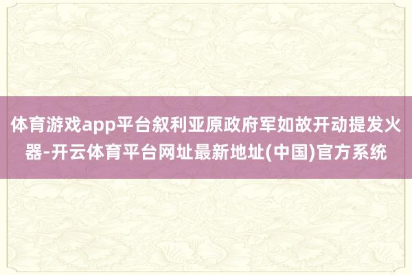 体育游戏app平台叙利亚原政府军如故开动提发火器-开云体育平台网址最新地址(中国)官方系统