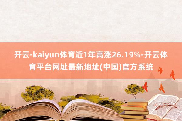 开云·kaiyun体育近1年高涨26.19%-开云体育平台网址最新地址(中国)官方系统