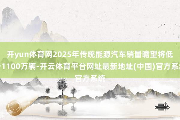 开yun体育网2025年传统能源汽车销量瞻望将低于1100万辆-开云体育平台网址最新地址(中国)官方系统