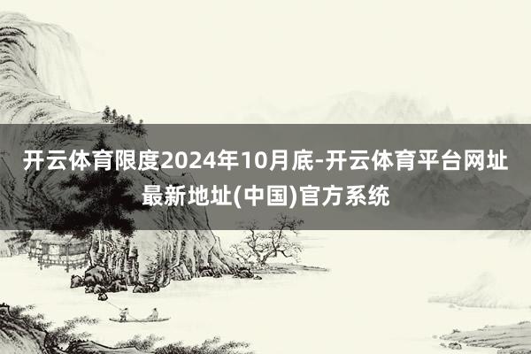 开云体育限度2024年10月底-开云体育平台网址最新地址(中国)官方系统