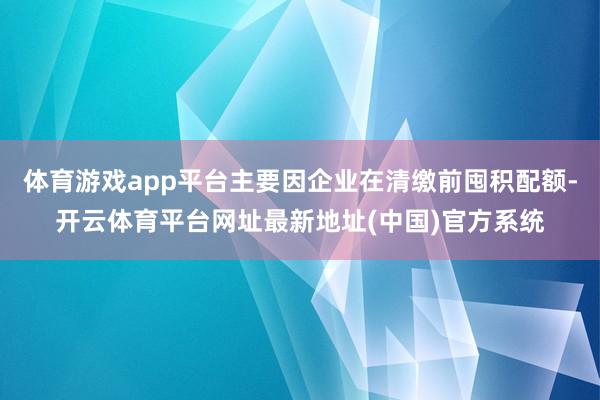 体育游戏app平台主要因企业在清缴前囤积配额-开云体育平台网址最新地址(中国)官方系统