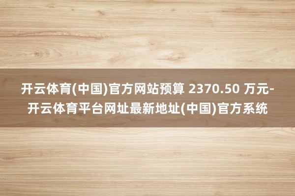 开云体育(中国)官方网站预算 2370.50 万元-开云体育平台网址最新地址(中国)官方系统