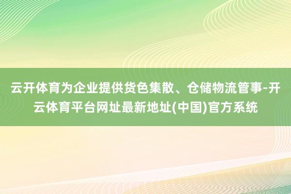云开体育为企业提供货色集散、仓储物流管事-开云体育平台网址最新地址(中国)官方系统