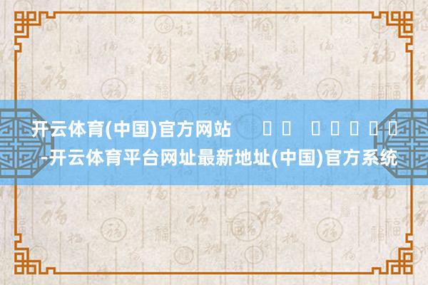 开云体育(中国)官方网站      		  					  -开云体育平台网址最新地址(中国)官方系统