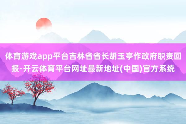 体育游戏app平台吉林省省长胡玉亭作政府职责回报-开云体育平台网址最新地址(中国)官方系统