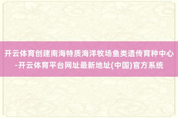开云体育创建南海特质海洋牧场鱼类遗传育种中心-开云体育平台网址最新地址(中国)官方系统