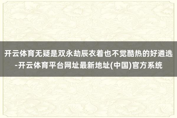 开云体育无疑是双永劫辰衣着也不觉酷热的好遴选-开云体育平台网址最新地址(中国)官方系统