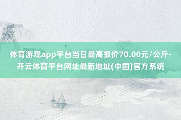 体育游戏app平台当日最高报价70.00元/公斤-开云体育平台网址最新地址(中国)官方系统