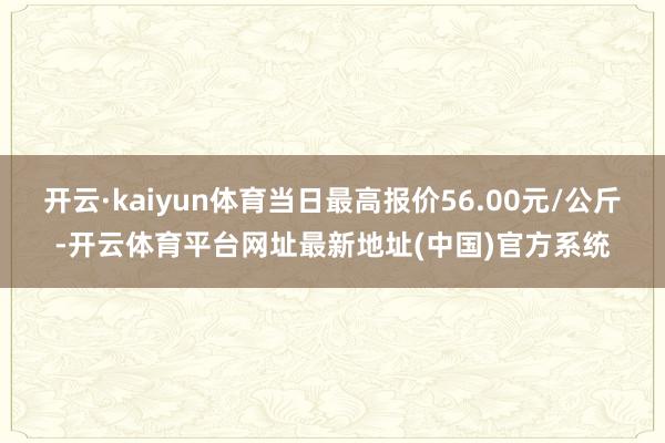 开云·kaiyun体育当日最高报价56.00元/公斤-开云体育平台网址最新地址(中国)官方系统