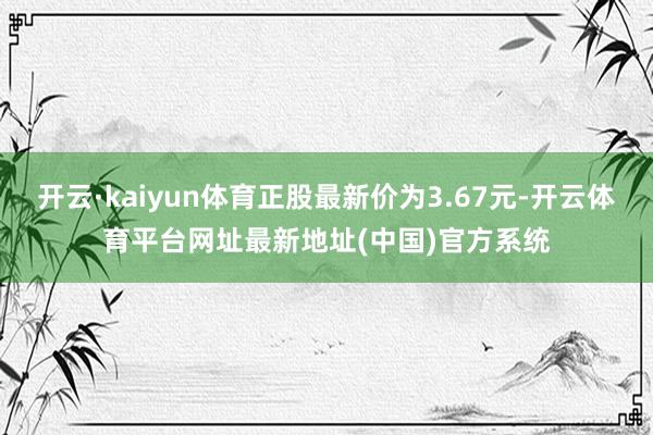 开云·kaiyun体育正股最新价为3.67元-开云体育平台网址最新地址(中国)官方系统