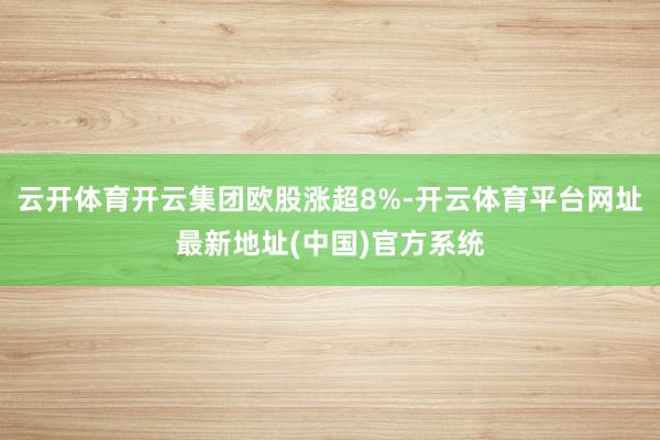 云开体育开云集团欧股涨超8%-开云体育平台网址最新地址(中国)官方系统