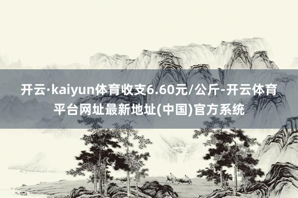 开云·kaiyun体育收支6.60元/公斤-开云体育平台网址最新地址(中国)官方系统