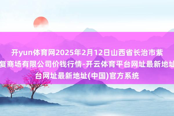 开yun体育网2025年2月12日山西省长治市紫坊农居品轮廓往复商场有限公司价钱行情-开云体育平台网址最新地址(中国)官方系统