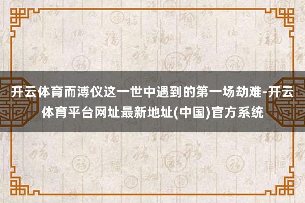 开云体育而溥仪这一世中遇到的第一场劫难-开云体育平台网址最新地址(中国)官方系统