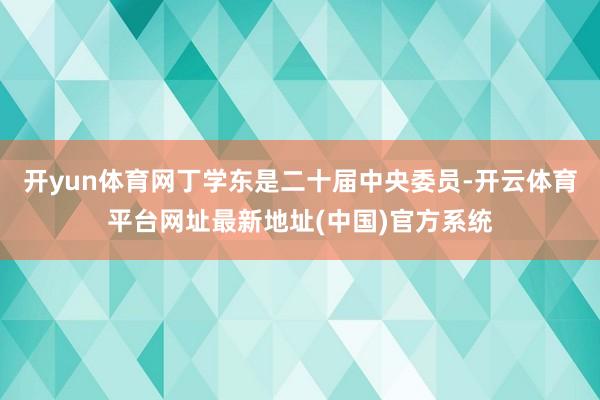 开yun体育网丁学东是二十届中央委员-开云体育平台网址最新地址(中国)官方系统