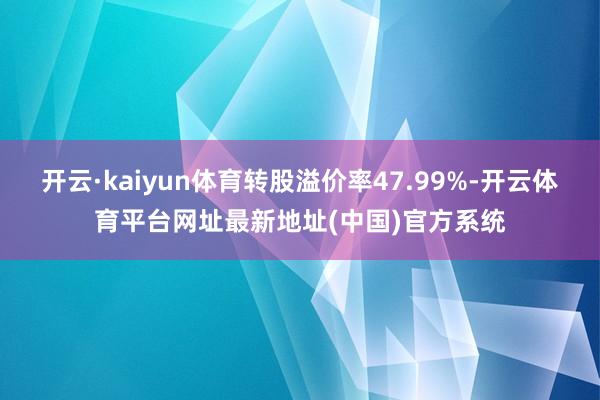开云·kaiyun体育转股溢价率47.99%-开云体育平台网址最新地址(中国)官方系统
