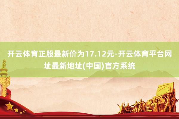 开云体育正股最新价为17.12元-开云体育平台网址最新地址(中国)官方系统