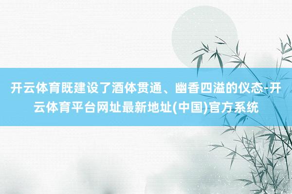 开云体育既建设了酒体贯通、幽香四溢的仪态-开云体育平台网址最新地址(中国)官方系统