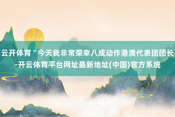 云开体育“今天我非常荣幸八成动作港澳代表团团长-开云体育平台网址最新地址(中国)官方系统