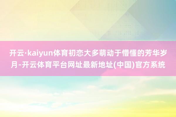开云·kaiyun体育初恋大多萌动于懵懂的芳华岁月-开云体育平台网址最新地址(中国)官方系统