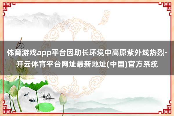 体育游戏app平台因助长环境中高原紫外线热烈-开云体育平台网址最新地址(中国)官方系统