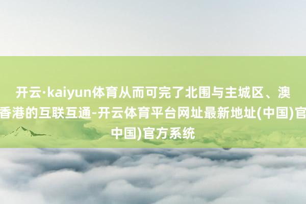 开云·kaiyun体育从而可完了北围与主城区、澳门以及香港的互联互通-开云体育平台网址最新地址(中国)官方系统