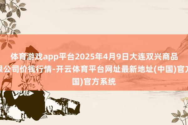 体育游戏app平台2025年4月9日大连双兴商品城有限公司价钱行情-开云体育平台网址最新地址(中国)官方系统