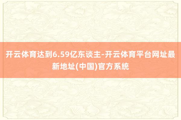 开云体育达到6.59亿东谈主-开云体育平台网址最新地址(中国)官方系统