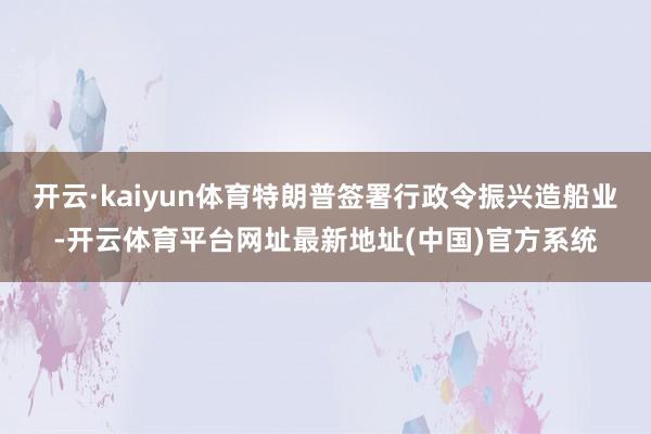 开云·kaiyun体育特朗普签署行政令振兴造船业-开云体育平台网址最新地址(中国)官方系统
