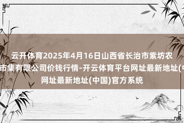 云开体育2025年4月16日山西省长治市紫坊农居品概述往返市集有限公司价钱行情-开云体育平台网址最新地址(中国)官方系统