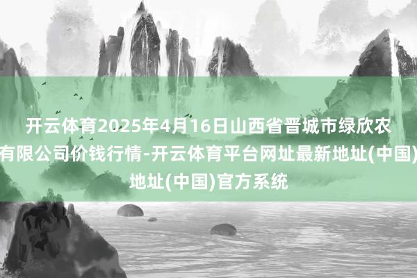 开云体育2025年4月16日山西省晋城市绿欣农产物生意有限公司价钱行情-开云体育平台网址最新地址(中国)官方系统