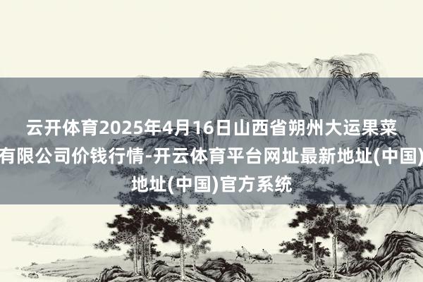 云开体育2025年4月16日山西省朔州大运果菜批发阛阓有限公司价钱行情-开云体育平台网址最新地址(中国)官方系统