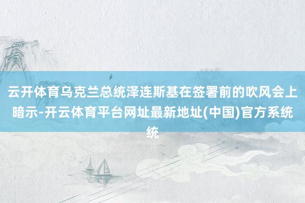 云开体育乌克兰总统泽连斯基在签署前的吹风会上暗示-开云体育平台网址最新地址(中国)官方系统