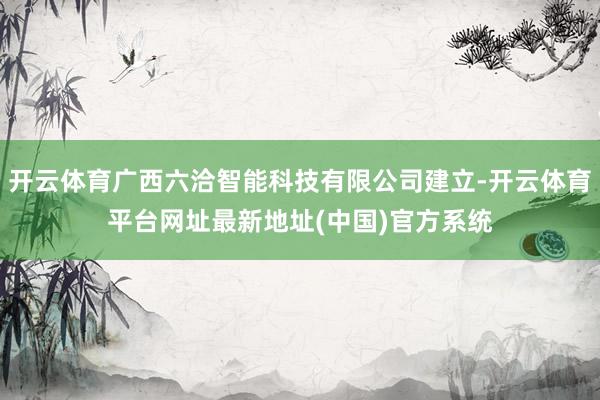 开云体育广西六洽智能科技有限公司建立-开云体育平台网址最新地址(中国)官方系统