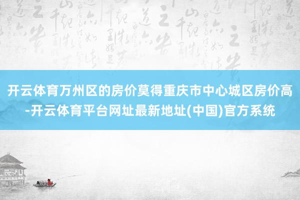 开云体育万州区的房价莫得重庆市中心城区房价高-开云体育平台网址最新地址(中国)官方系统