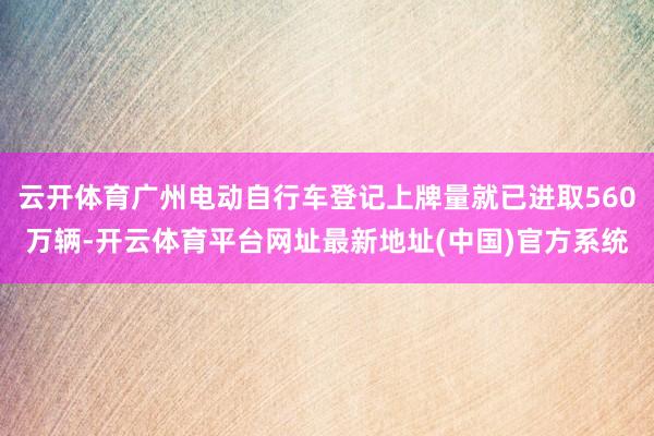 云开体育广州电动自行车登记上牌量就已进取560万辆-开云体育平台网址最新地址(中国)官方系统