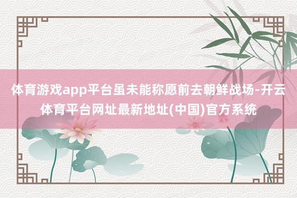 体育游戏app平台虽未能称愿前去朝鲜战场-开云体育平台网址最新地址(中国)官方系统