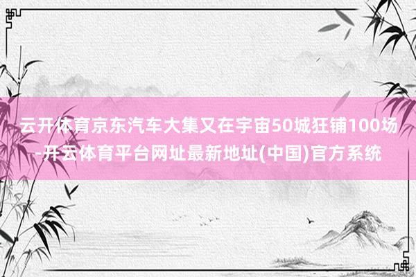 云开体育京东汽车大集又在宇宙50城狂铺100场-开云体育平台网址最新地址(中国)官方系统