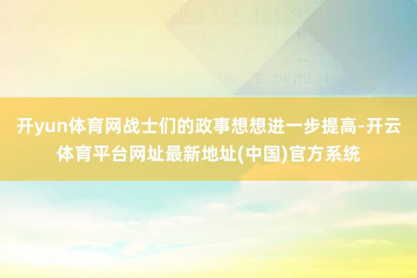 开yun体育网战士们的政事想想进一步提高-开云体育平台网址最新地址(中国)官方系统