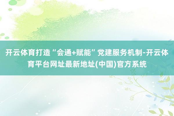 开云体育打造“会通+赋能”党建服务机制-开云体育平台网址最新地址(中国)官方系统
